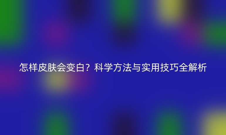 怎樣皮膚會(huì)變白？科學(xué)方法與實(shí)用技巧全解析