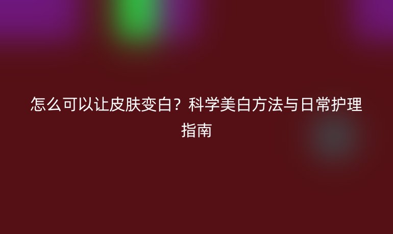 怎么可以讓皮膚變白？科學(xué)美白方法與日常護(hù)理指南