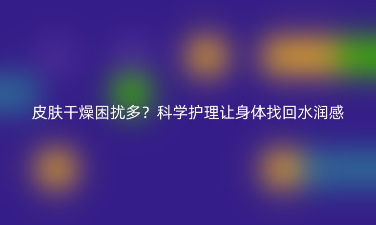 皮膚干燥困擾多？科學(xué)護(hù)理讓身體找回水潤(rùn)感
