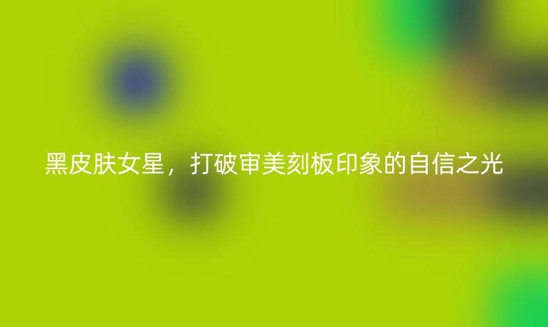 黑皮膚女星，打破審美刻板印象的自信之光