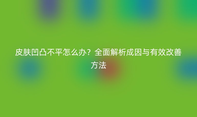 皮膚凹凸不平怎么辦？全面解析成因與有效改善方法