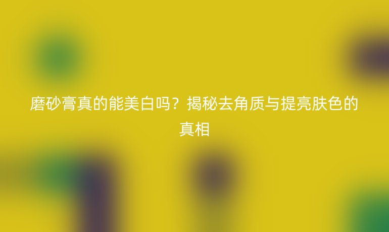 磨砂膏真的能美白嗎？揭秘去角質(zhì)與提亮膚色的真相