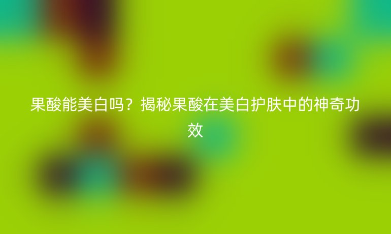 果酸能美白嗎？揭秘果酸在美白護(hù)膚中的神奇功效