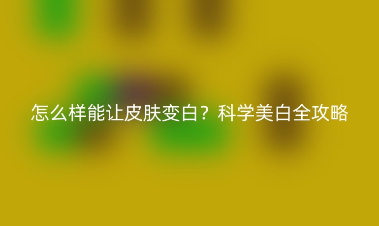 怎么樣能讓皮膚變白？科學美白全攻略