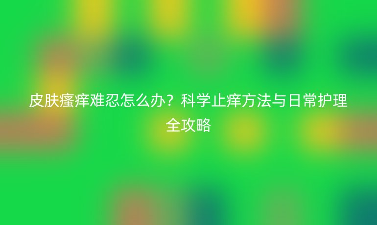 皮膚瘙癢難忍怎么辦？科學(xué)止癢方法與日常護(hù)理全攻略
