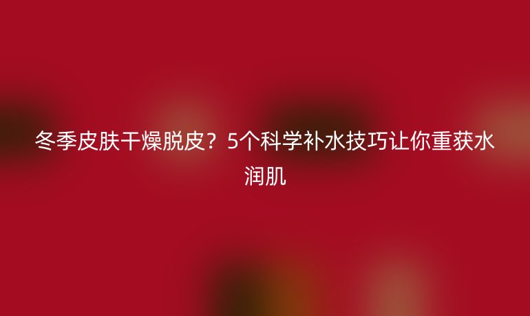 冬季皮膚干燥脫皮？5個科學補水技巧讓你重獲水潤肌