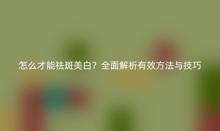 怎么才能祛斑美白？全面解析有效方法與技巧