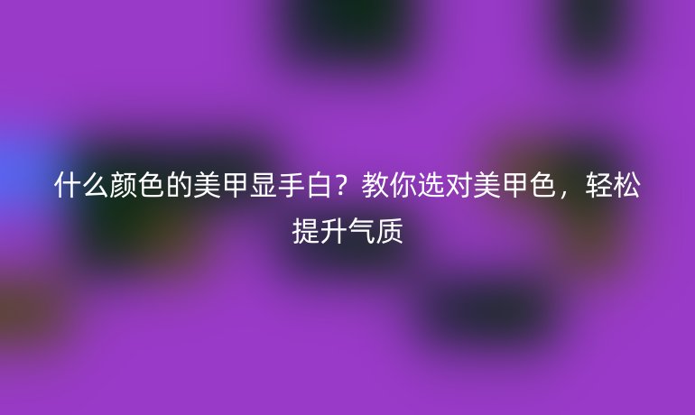 什么顏色的美甲顯手白？教你選對美甲色，輕松提升氣質(zhì)