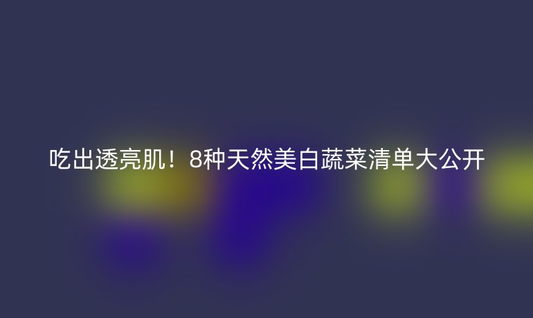 吃出透亮??！8種天然美白蔬菜清單大公開