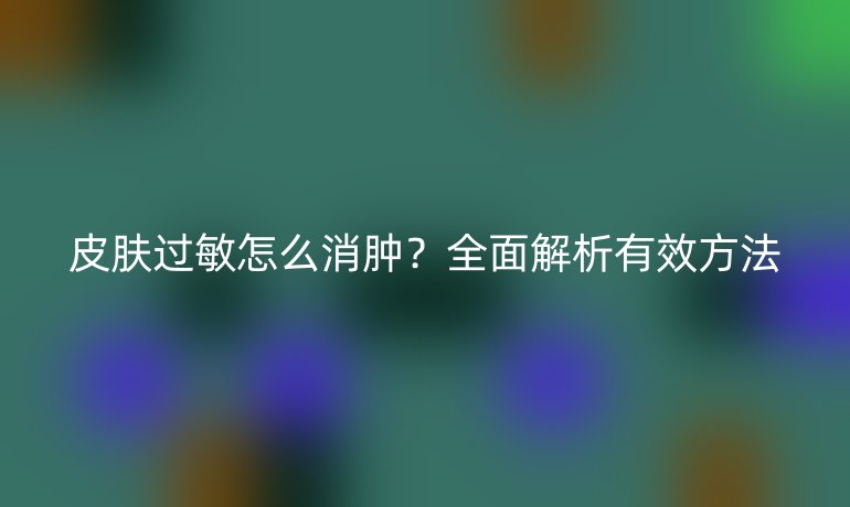 皮膚過敏怎么消腫？全面解析有效方法