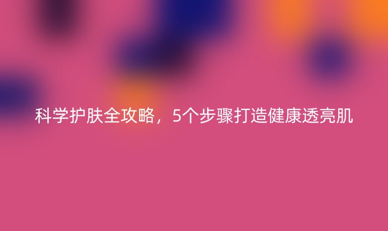 科學(xué)護(hù)膚全攻略，5個(gè)步驟打造健康透亮肌