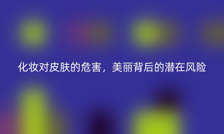 化妝對(duì)皮膚的危害，美麗背后的潛在風(fēng)險(xiǎn)