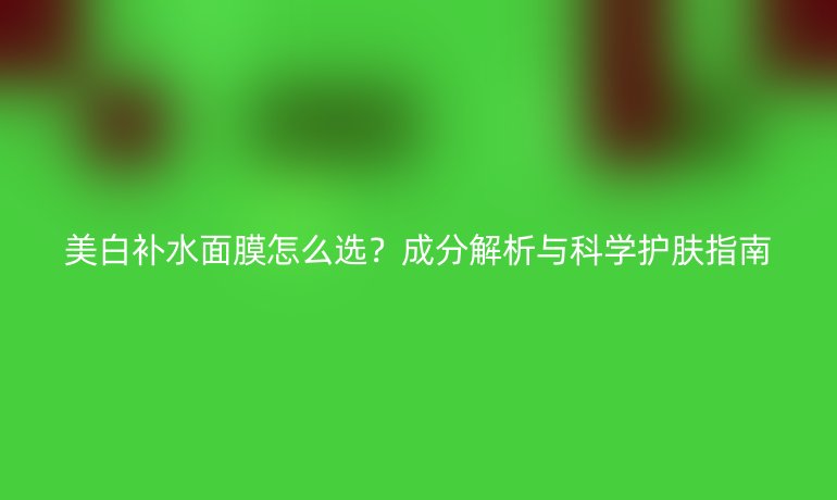 美白補(bǔ)水面膜怎么選？成分解析與科學(xué)護(hù)膚指南