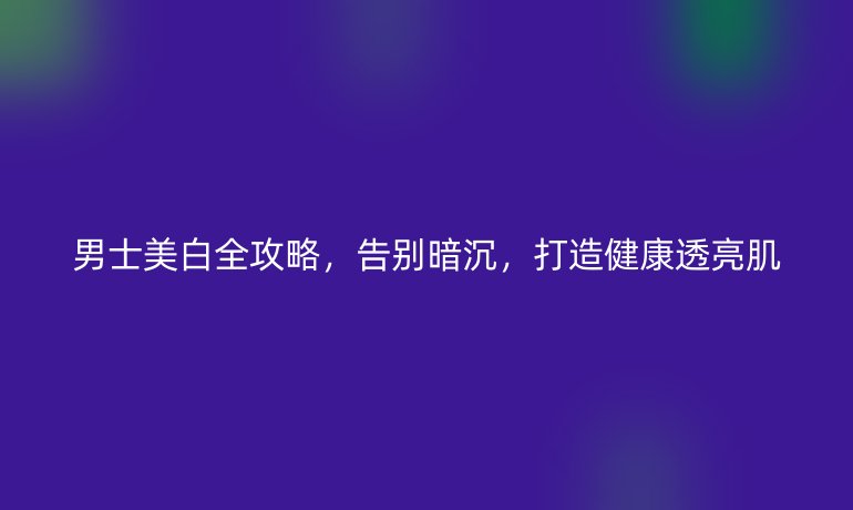 男士美白全攻略，告別暗沉，打造健康透亮肌
