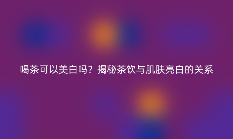 喝茶可以美白嗎？揭秘茶飲與肌膚亮白的關(guān)系