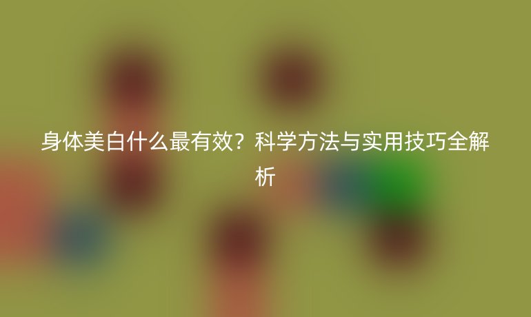 身體美白什么最有效？科學(xué)方法與實用技巧全解析