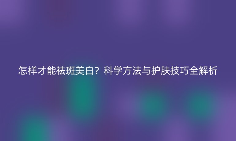怎樣才能祛斑美白？科學(xué)方法與護(hù)膚技巧全解析
