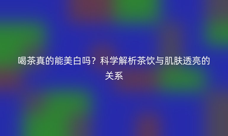 喝茶真的能美白嗎？科學(xué)解析茶飲與肌膚透亮的關(guān)系