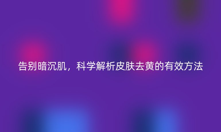 告別暗沉肌，科學(xué)解析皮膚去黃的有效方法