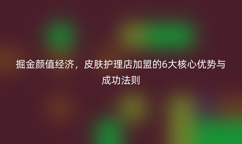掘金顏值經(jīng)濟(jì)，皮膚護(hù)理店加盟的6大核心優(yōu)勢(shì)與成功法則