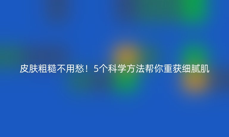 皮膚粗糙不用愁！5個科學方法幫你重獲細膩肌