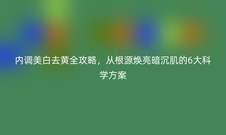 內(nèi)調(diào)美白去黃全攻略，從根源煥亮暗沉肌的6大科學(xué)方案