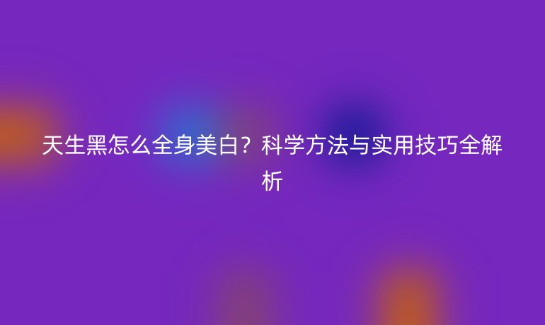天生黑怎么全身美白？科學(xué)方法與實(shí)用技巧全解析