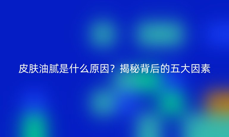 皮膚油膩是什么原因？揭秘背后的五大因素
