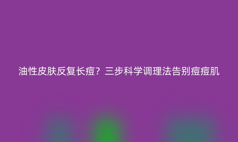 油性皮膚反復長痘？三步科學調(diào)理法告別痘痘肌