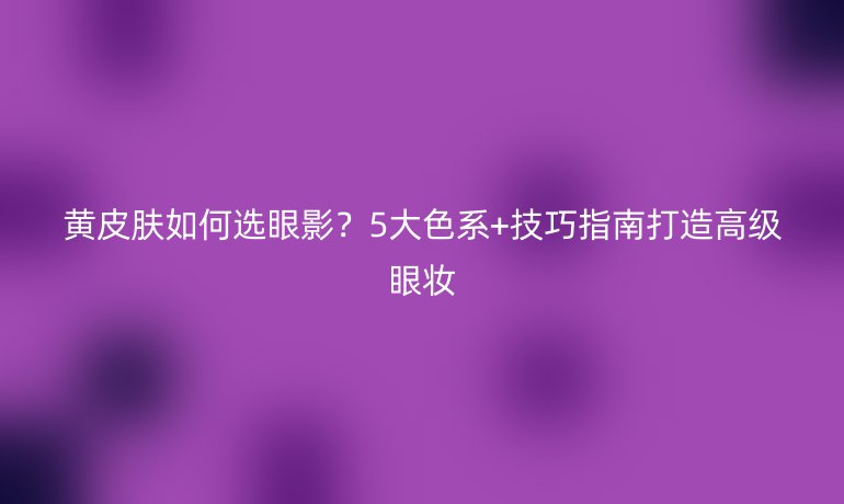 黃皮膚如何選眼影？5大色系+技巧指南打造高級眼妝