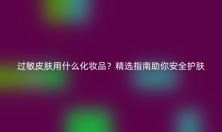 過(guò)敏皮膚用什么化妝品？精選指南助你安全護(hù)膚