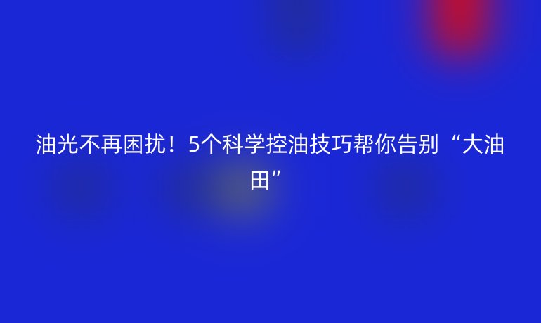 油光不再困擾！5個科學控油技巧幫你告別“大油田”
