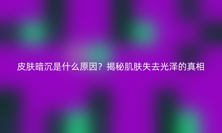 皮膚暗沉是什么原因？揭秘肌膚失去光澤的真相