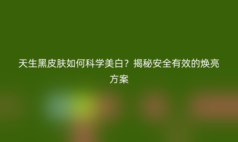天生黑皮膚如何科學美白？揭秘安全有效的煥亮方案