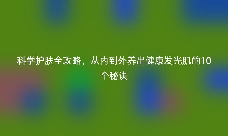 科學(xué)護(hù)膚全攻略，從內(nèi)到外養(yǎng)出健康發(fā)光肌的10個秘訣