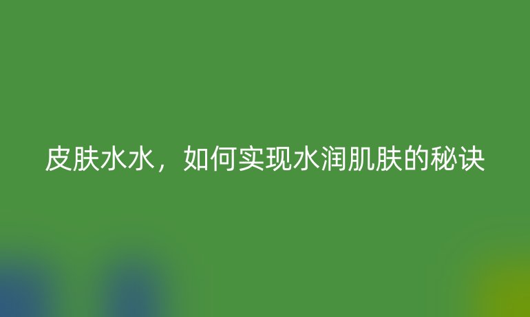 皮膚水水，如何實(shí)現(xiàn)水潤(rùn)肌膚的秘訣