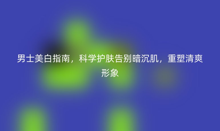 男士美白指南，科學(xué)護(hù)膚告別暗沉肌，重塑清爽形象
