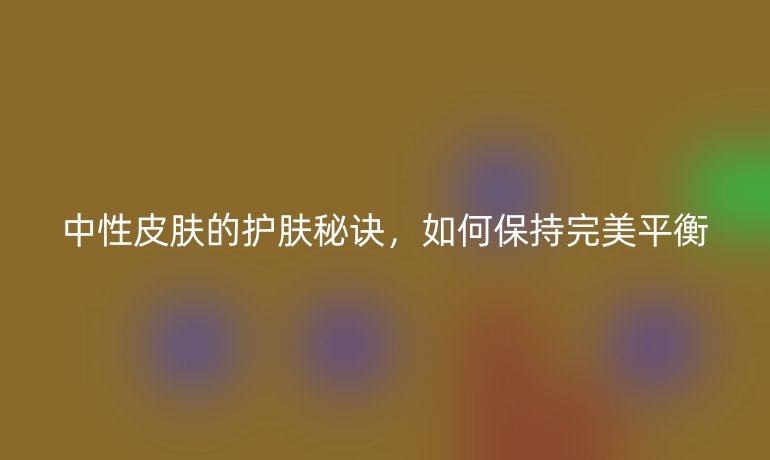 中性皮膚的護(hù)膚秘訣，如何保持完美平衡