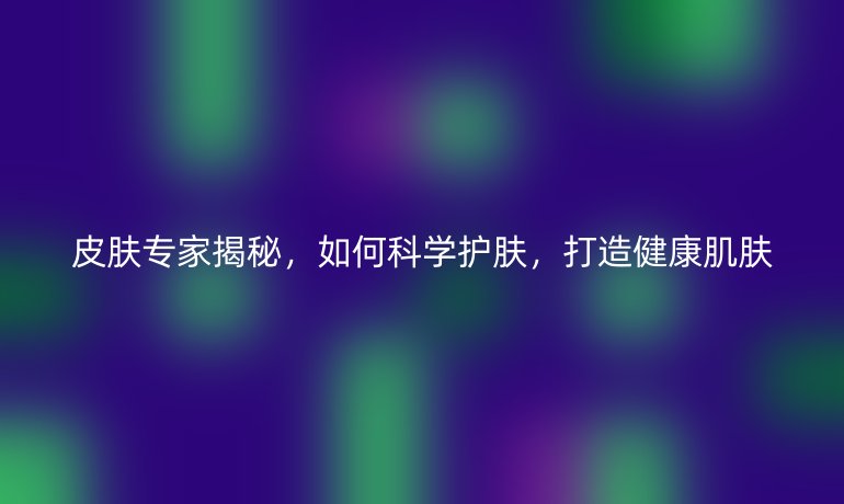 皮膚專家揭秘，如何科學(xué)護(hù)膚，打造健康肌膚