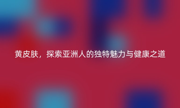 黃皮膚，探索亞洲人的獨(dú)特魅力與健康之道
