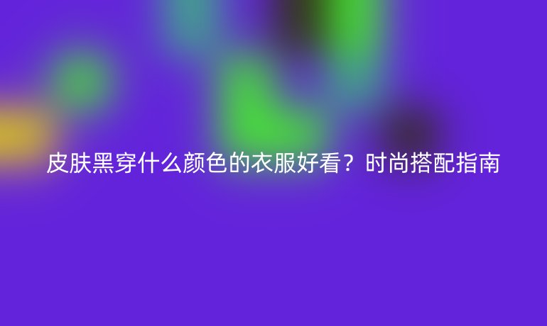 皮膚黑穿什么顏色的衣服好看？時(shí)尚搭配指南