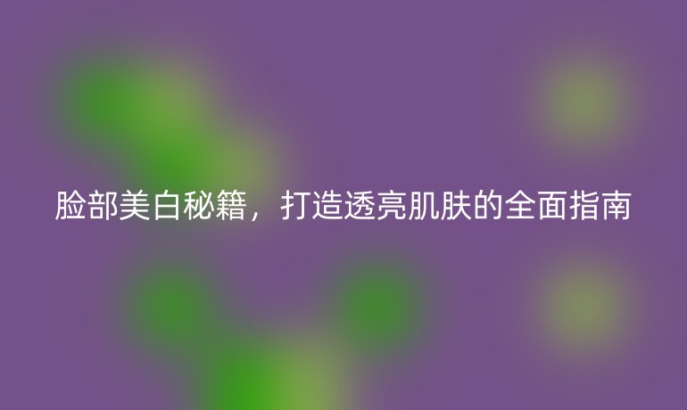 臉部美白秘籍，打造透亮肌膚的全面指南