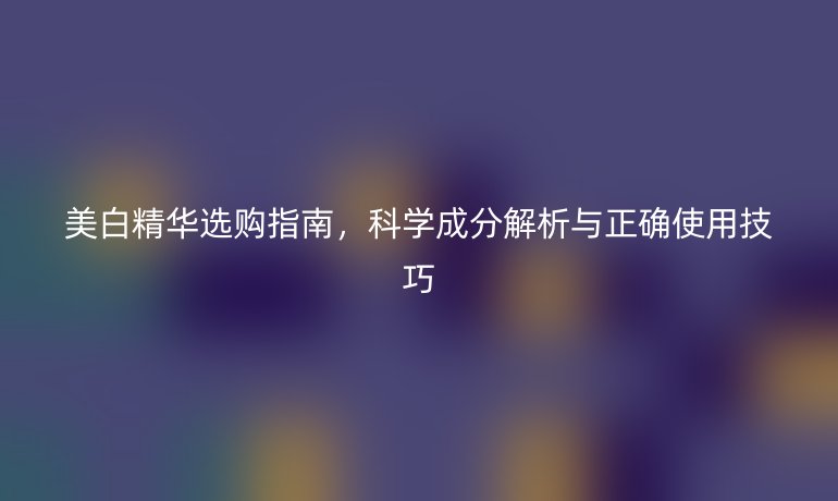 美白精華選購指南，科學(xué)成分解析與正確使用技巧
