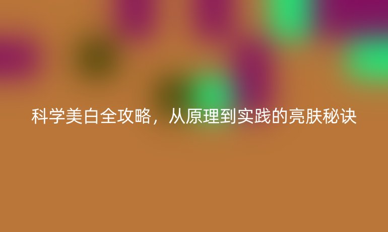 科學(xué)美白全攻略，從原理到實(shí)踐的亮膚秘訣