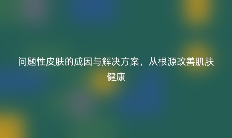 問(wèn)題性皮膚的成因與解決方案，從根源改善肌膚健康