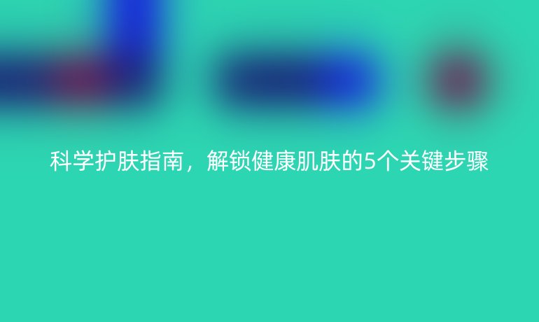 科學護膚指南，解鎖健康肌膚的5個關鍵步驟