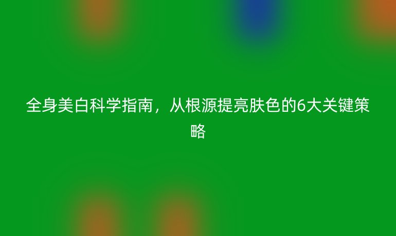 全身美白科學(xué)指南，從根源提亮膚色的6大關(guān)鍵策略
