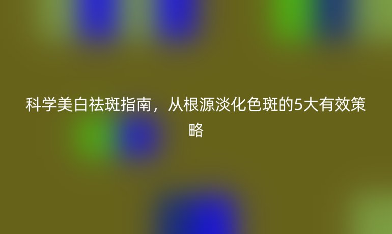 科學(xué)美白祛斑指南，從根源淡化色斑的5大有效策略