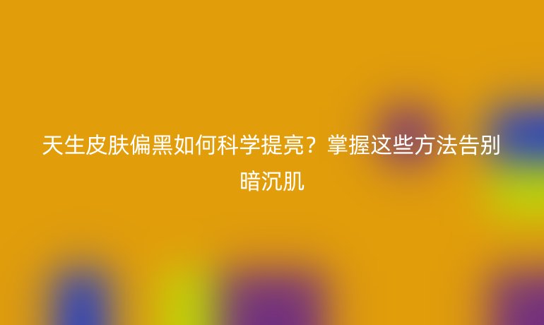 天生皮膚偏黑如何科學提亮？掌握這些方法告別暗沉肌