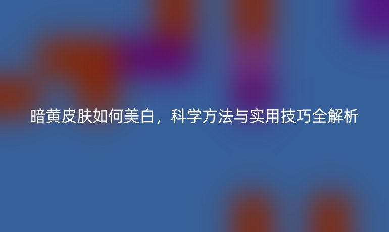 暗黃皮膚如何美白，科學方法與實用技巧全解析